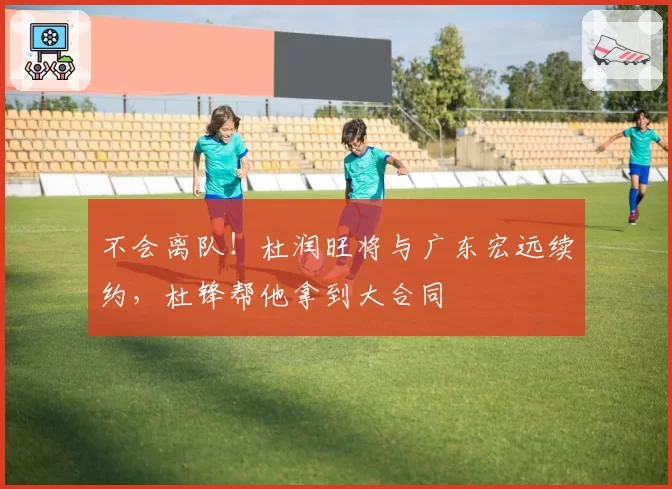 不会离队!杜润旺将与广东宏远续约,杜锋帮他拿到大合同