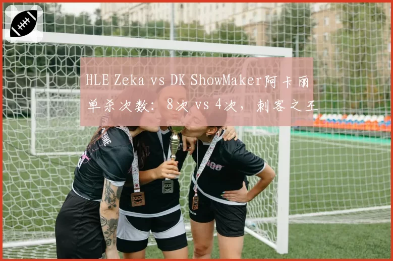 HLE Zeka vs DK ShowMaker阿卡丽单杀次数:8次 vs 4次,刺客之王易主信号