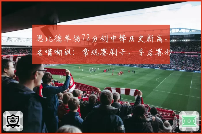 恩比德单场72分创中锋历史新高,名嘴嘲讽:常规赛刷子,季后赛秒变软脚虾