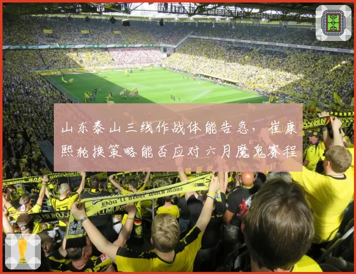 山东泰山三线作战体能告急,崔康熙轮换策略能否应对六月魔鬼赛程?