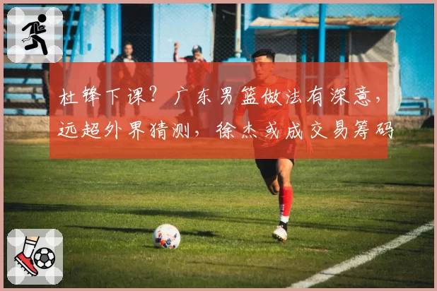 杜锋下课?广东男篮做法有深意,远超外界猜测,徐杰或成交易筹码
