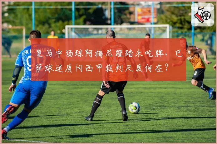 皇马中场琼阿梅尼蹬踏未吃牌,巴萨球迷质问西甲裁判尺度何在?
