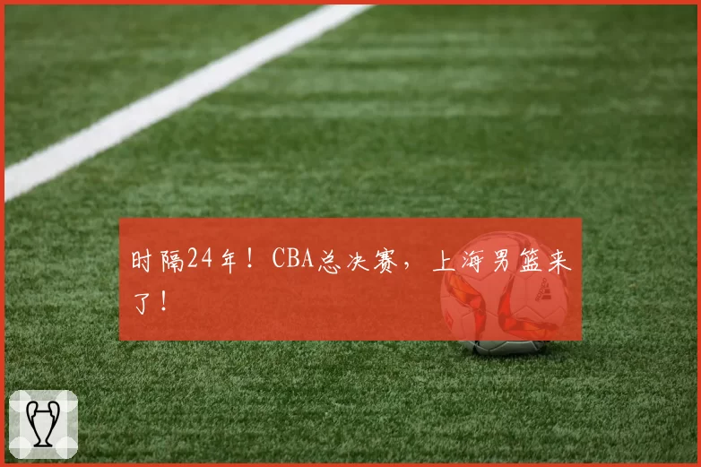 时隔24年!CBA总决赛,上海男篮来了!