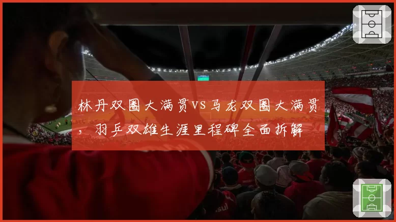 林丹双圈大满贯vs马龙双圈大满贯，羽乒双雄生涯里程碑全面拆解