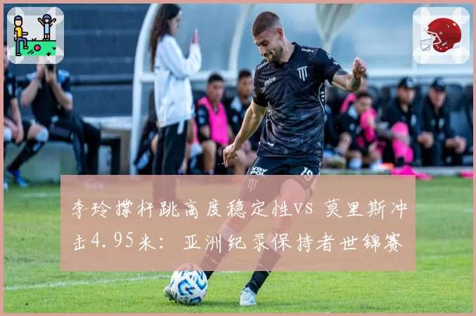 李玲撑杆跳高度稳定性vs 莫里斯冲击4.95米:亚洲纪录保持者世锦赛卫冕前景