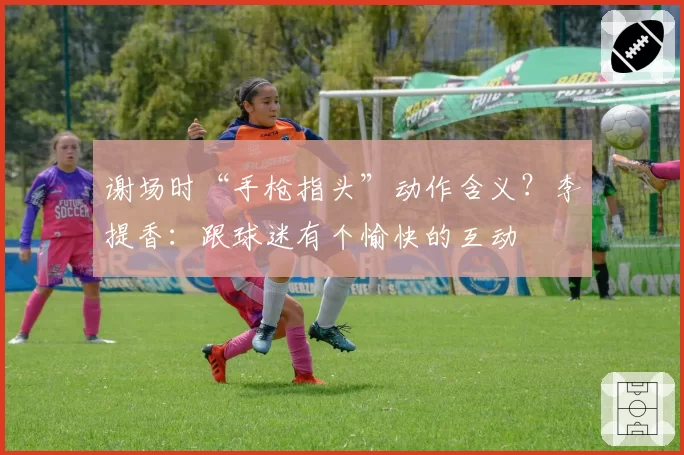 谢场时“手枪指头”动作含义？李提香：跟球迷有个愉快的互动