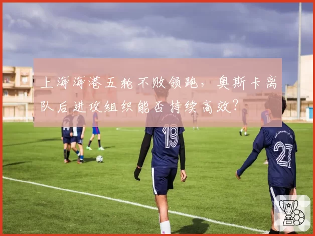 上海海港五轮不败领跑，奥斯卡离队后进攻组织能否持续高效？