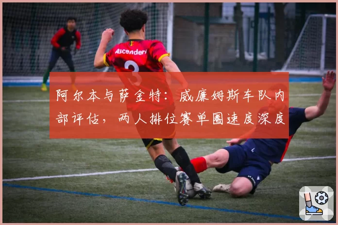 阿尔本与萨金特：威廉姆斯车队内部评估，两人排位赛单圈速度深度对比