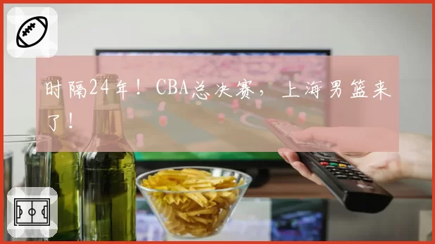时隔24年!CBA总决赛,上海男篮来了!