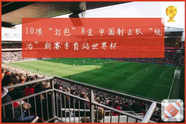 10项“打包”8金 中国射击队“统治”新赛季首站世界杯