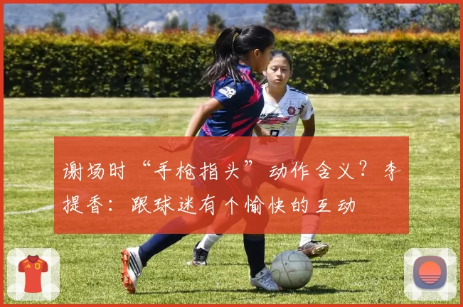 谢场时“手枪指头”动作含义？李提香：跟球迷有个愉快的互动