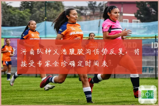 河南队钟义浩腹股沟伤势反复,将接受专家会诊确定时间表