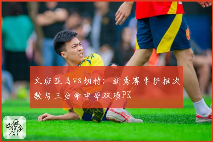文班亚马vs切特：新秀赛季护框次数与三分命中率双项PK