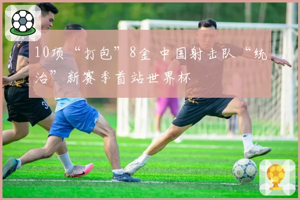 10项“打包”8金 中国射击队“统治”新赛季首站世界杯