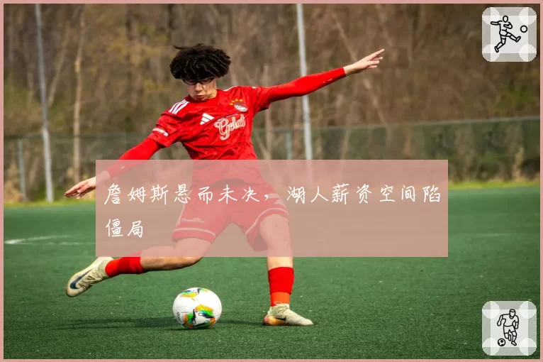 詹姆斯悬而未决,湖人薪资空间陷僵局