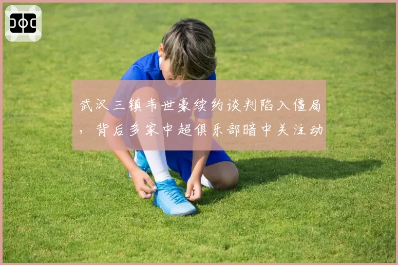 武汉三镇韦世豪续约谈判陷入僵局,背后多家中超俱乐部暗中关注动向