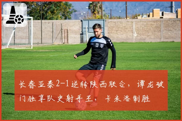 长春亚泰2-1逆转陕西联合，谭龙破门独享队史射手王，卡米洛制胜