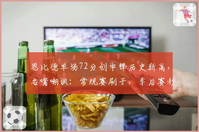 恩比德单场72分创中锋历史新高,名嘴嘲讽:常规赛刷子,季后赛秒变软脚虾