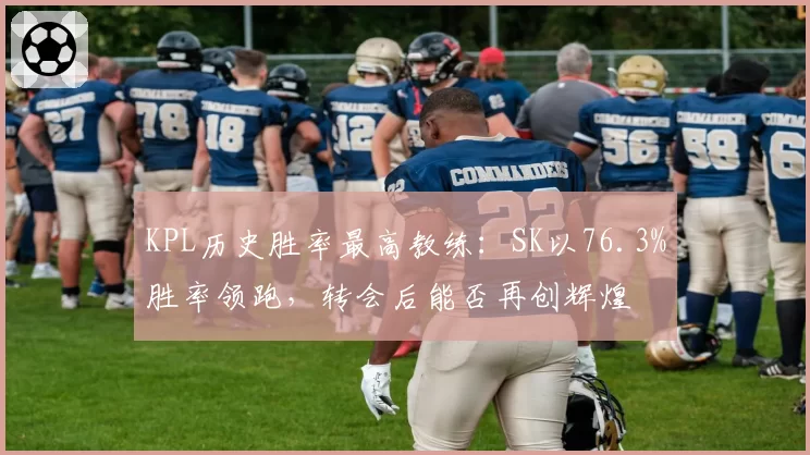 KPL历史胜率最高教练：SK以76.3%胜率领跑，转会后能否再创辉煌