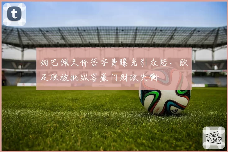 姆巴佩天价签字费曝光引众怒,欧足联被批纵容豪门财政失衡