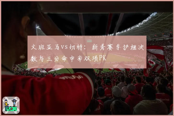 文班亚马vs切特：新秀赛季护框次数与三分命中率双项PK