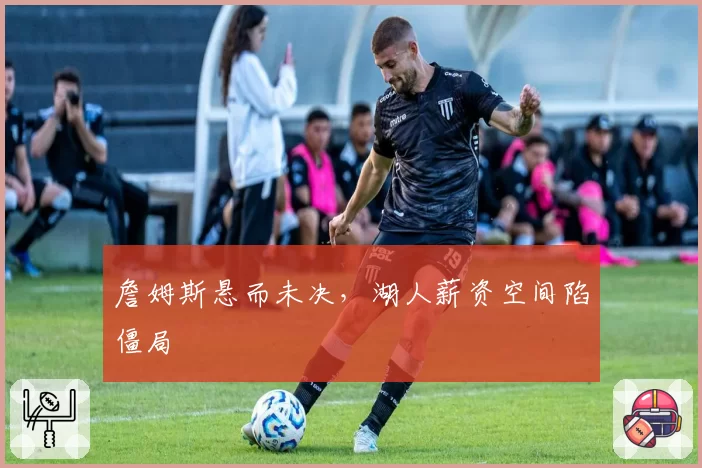 詹姆斯悬而未决,湖人薪资空间陷僵局