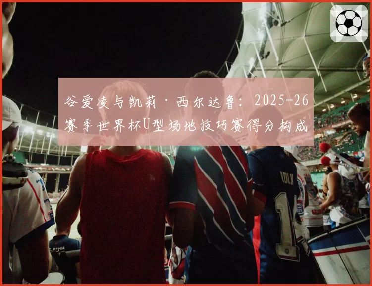谷爱凌与凯莉·西尔达鲁：2025-26赛季世界杯U型场地技巧赛得分构成分析