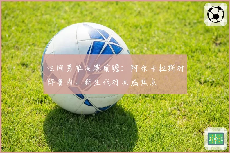 法网男单决赛前瞻：阿尔卡拉斯对阵鲁内，新生代对决成焦点