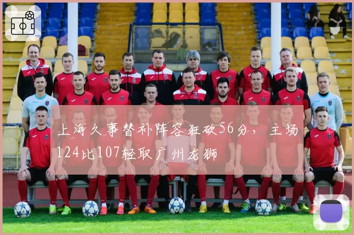 上海久事替补阵容狂砍56分，主场124比107轻取广州龙狮