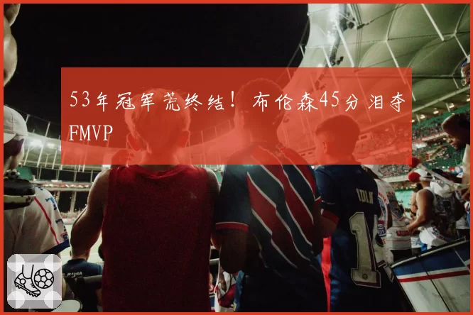 53年冠军荒终结!布伦森45分泪夺FMVP