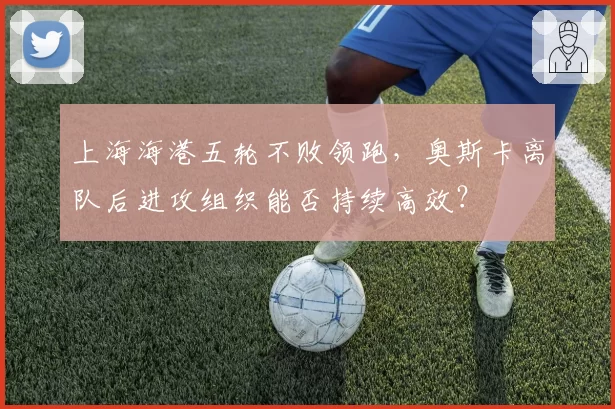 上海海港五轮不败领跑，奥斯卡离队后进攻组织能否持续高效？