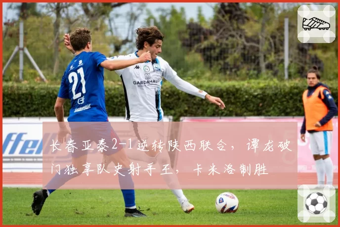 长春亚泰2-1逆转陕西联合，谭龙破门独享队史射手王，卡米洛制胜