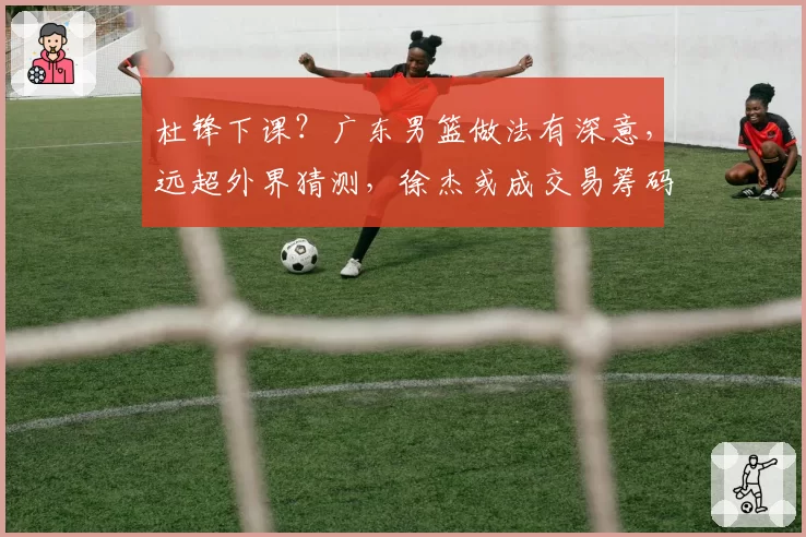 杜锋下课?广东男篮做法有深意,远超外界猜测,徐杰或成交易筹码