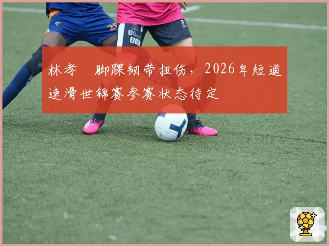 林孝埈脚踝韧带扭伤,2026年短道速滑世锦赛参赛状态待定