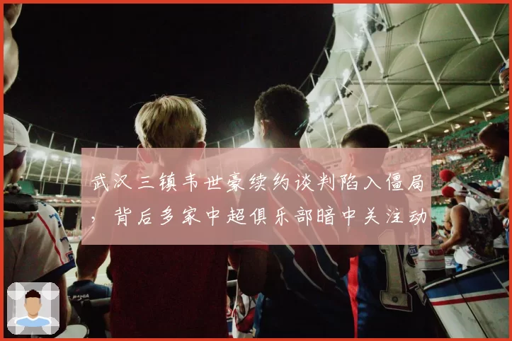 武汉三镇韦世豪续约谈判陷入僵局,背后多家中超俱乐部暗中关注动向