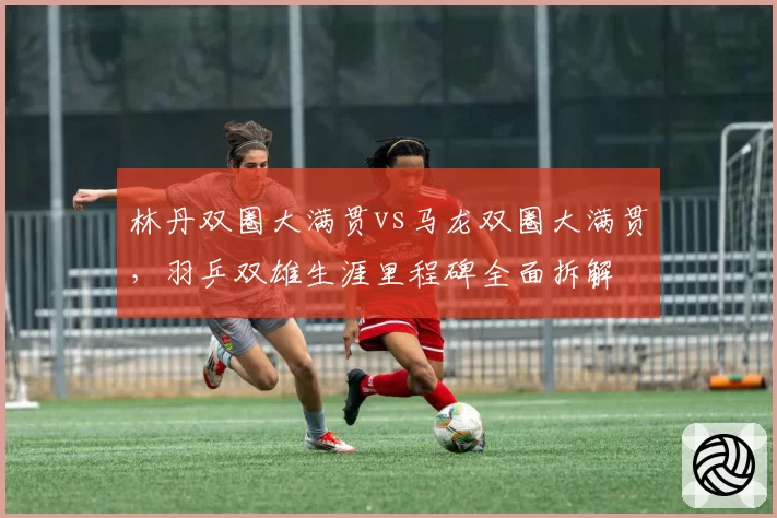 林丹双圈大满贯vs马龙双圈大满贯，羽乒双雄生涯里程碑全面拆解