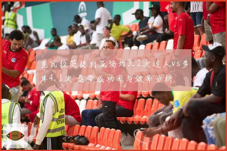 克瓦拉茨赫利亚场均3.2次过人vs多库4.1次 盘带成功率与效率分析