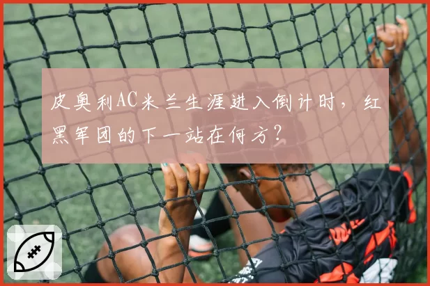 皮奥利AC米兰生涯进入倒计时,红黑军团的下一站在何方?