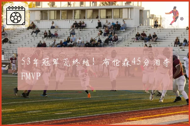 53年冠军荒终结!布伦森45分泪夺FMVP