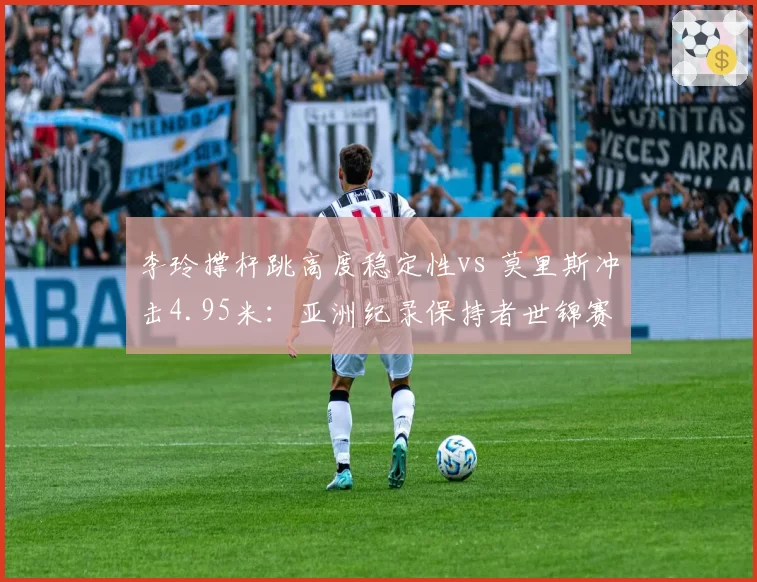 李玲撑杆跳高度稳定性vs 莫里斯冲击4.95米：亚洲纪录保持者世锦赛卫冕前景