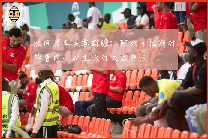 法网男单决赛前瞻：阿尔卡拉斯对阵鲁内，新生代对决成焦点