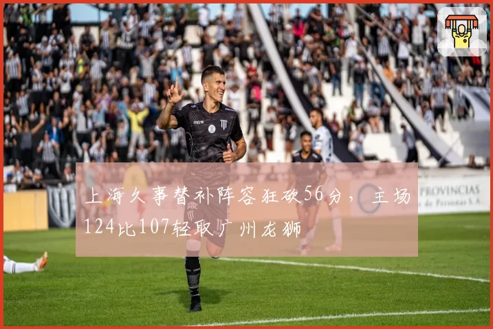 上海久事替补阵容狂砍56分，主场124比107轻取广州龙狮