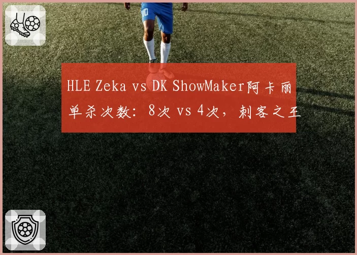 HLE Zeka vs DK ShowMaker阿卡丽单杀次数:8次 vs 4次,刺客之王易主信号
