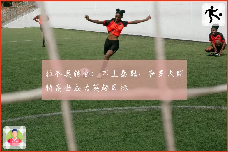 拉齐奥转会：不止泰勒，普罗夫斯特高也成为英超目标